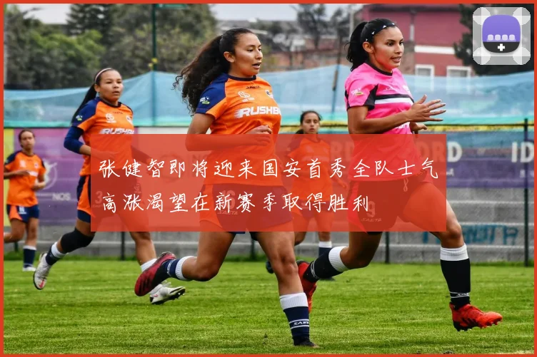 张健智即将迎来国安首秀全队士气高涨渴望在新赛季取得胜利