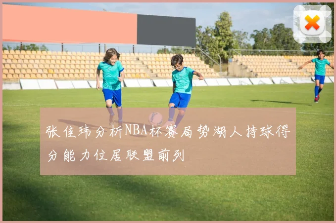 张佳玮分析NBA杯赛局势湖人持球得分能力位居联盟前列