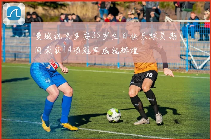 曼城祝京多安35岁生日快乐球员期间荣获14项冠军成就辉煌