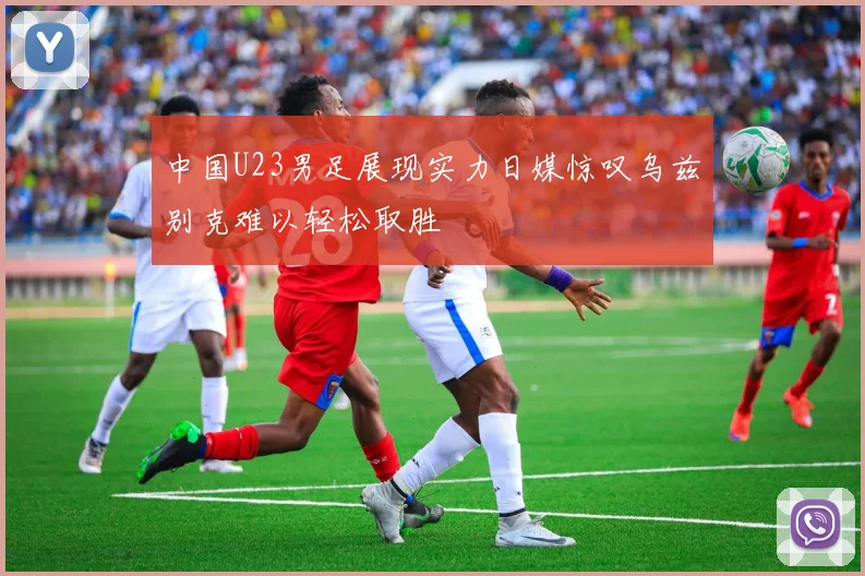中国U23男足展现实力日媒惊叹乌兹别克难以轻松取胜