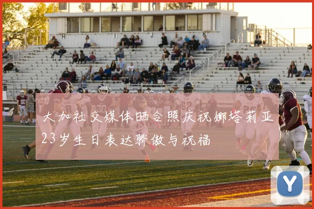 大加社交媒体晒合照庆祝娜塔莉亚23岁生日表达骄傲与祝福