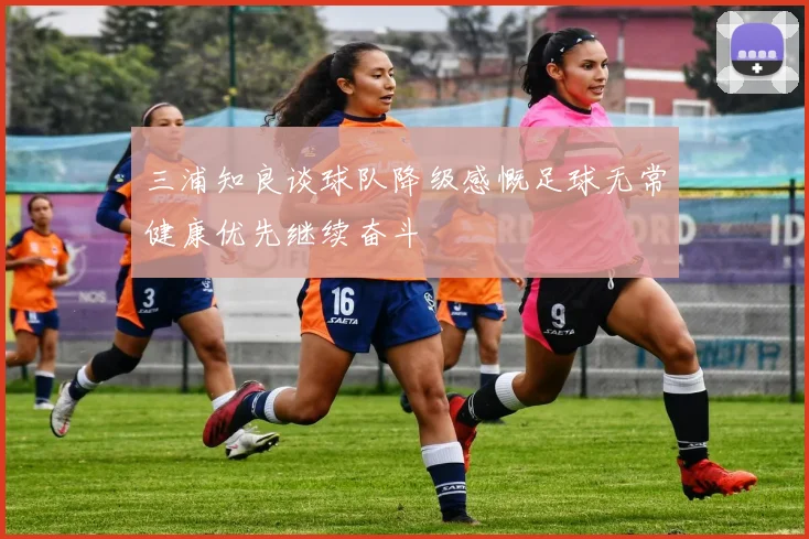 三浦知良谈球队降级感慨足球无常健康优先继续奋斗
