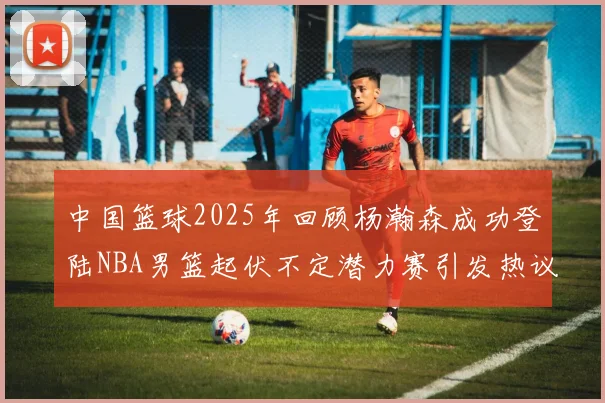 中国篮球2025年回顾杨瀚森成功登陆NBA男篮起伏不定潜力赛引发热议与争论