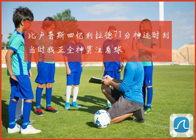 比卢普斯回忆利拉德71分神迹时刻当时我正全神贯注看球
