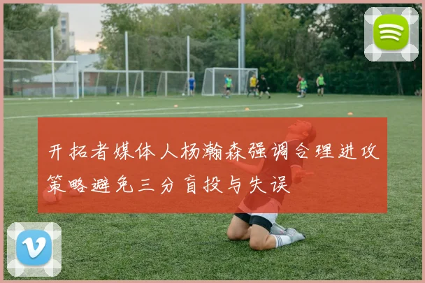 开拓者媒体人杨瀚森强调合理进攻策略避免三分盲投与失误