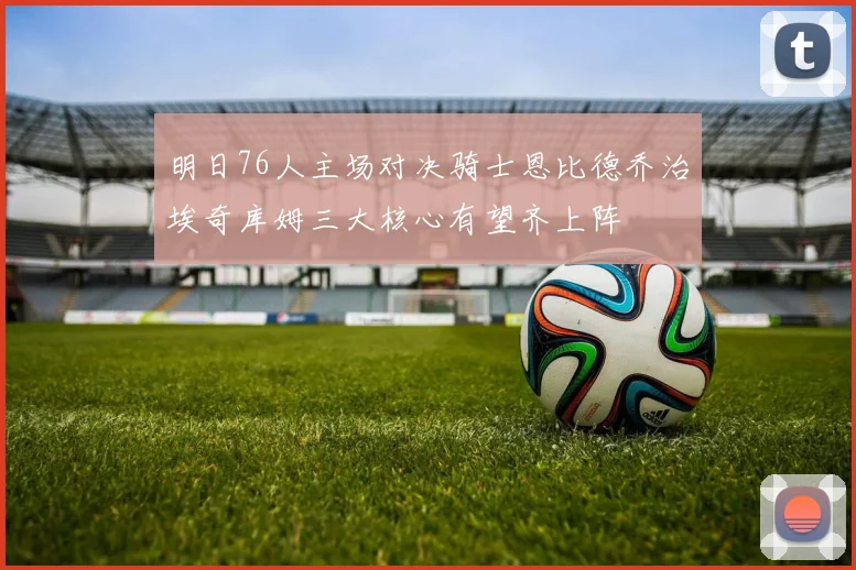 明日76人主场对决骑士恩比德乔治埃奇库姆三大核心有望齐上阵