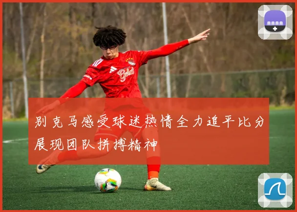 别克马感受球迷热情全力追平比分展现团队拼搏精神