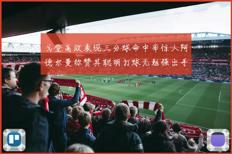 戈登高效表现三分球命中率惊人阿德尔曼称赞其聪明打球无勉强出手
