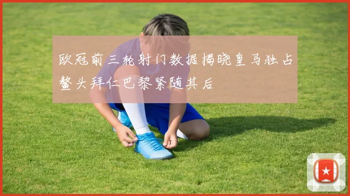 欧冠前三轮射门数据揭晓皇马独占鳌头拜仁巴黎紧随其后