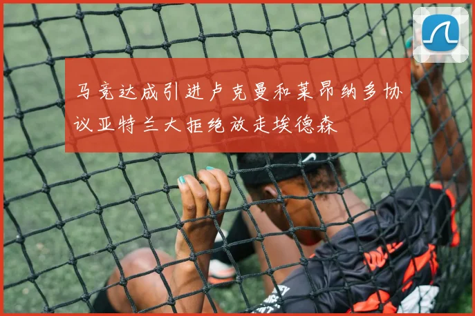 马竞达成引进卢克曼和莱昂纳多协议亚特兰大拒绝放走埃德森