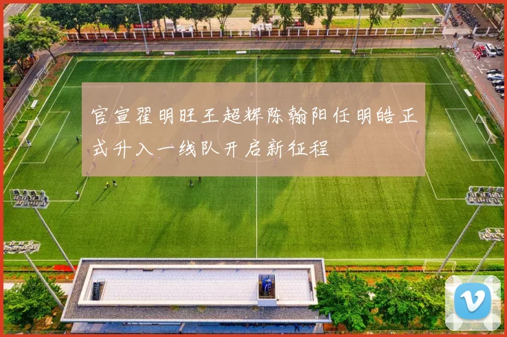 官宣翟明旺王超辉陈翰阳任明皓正式升入一线队开启新征程