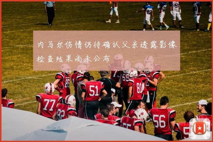 内马尔伤情仍待确认父亲透露影像检查结果尚未公布