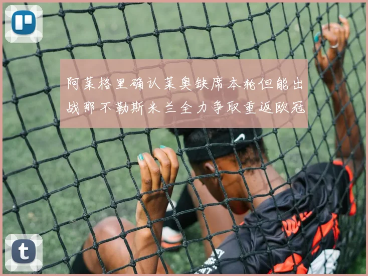 阿莱格里确认莱奥缺席本轮但能出战那不勒斯米兰全力争取重返欧冠资格