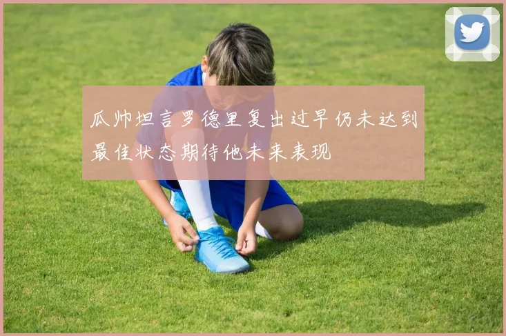 瓜帅坦言罗德里复出过早仍未达到最佳状态期待他未来表现