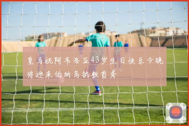 皇马祝阿韦洛亚43岁生日快乐今晚将迎来伯纳乌执教首秀