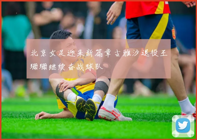 北京女足迎来新篇章古雅沙退役王珊珊继续奋战球队