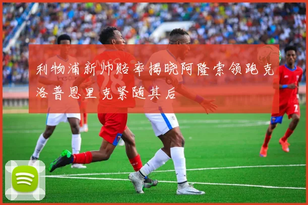 利物浦新帅赔率揭晓阿隆索领跑克洛普恩里克紧随其后