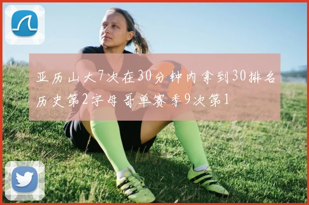 亚历山大7次在30分钟内拿到30排名历史第2字母哥单赛季9次第1