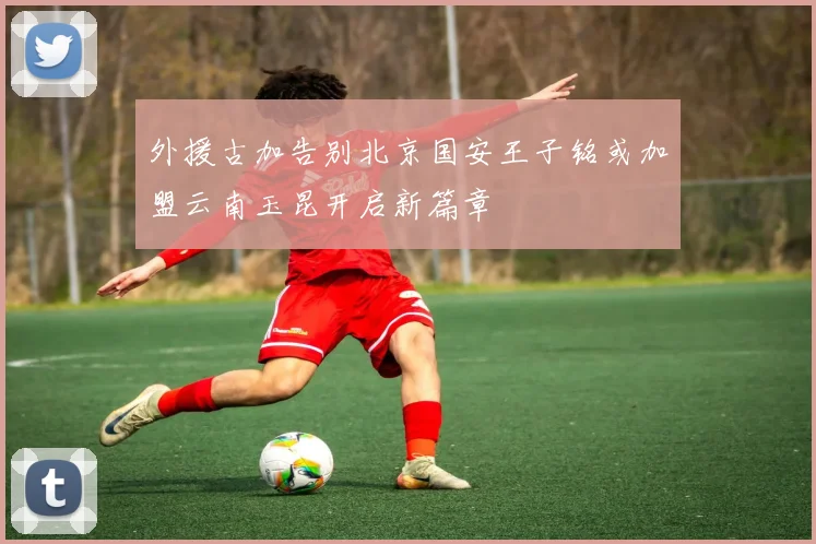 外援古加告别北京国安王子铭或加盟云南玉昆开启新篇章