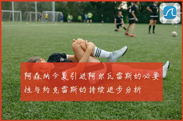 阿森纳今夏引进阿尔瓦雷斯的必要性与约克雷斯的持续进步分析