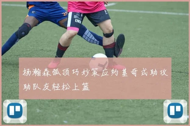 杨瀚森弧顶巧妙策应约基奇式助攻助队友轻松上篮
