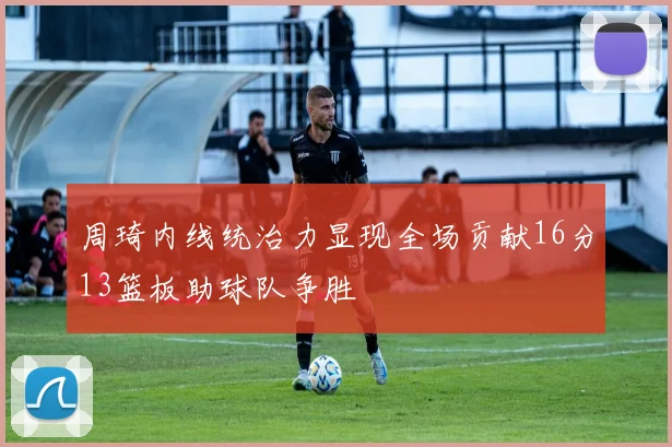 周琦内线统治力显现全场贡献16分13篮板助球队争胜