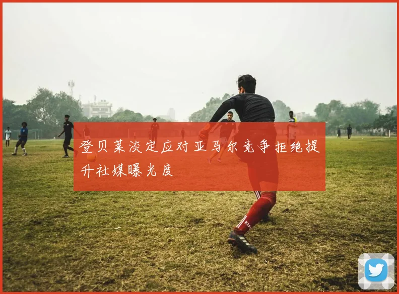 登贝莱淡定应对亚马尔竞争拒绝提升社媒曝光度