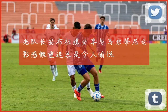 老队长安布社媒分享与马尔蒂尼合影感慨重逢总是令人愉悦