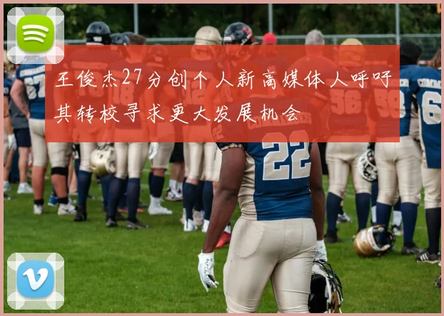 王俊杰27分创个人新高媒体人呼吁其转校寻求更大发展机会