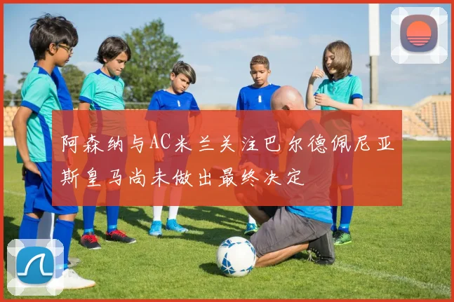 阿森纳与AC米兰关注巴尔德佩尼亚斯皇马尚未做出最终决定
