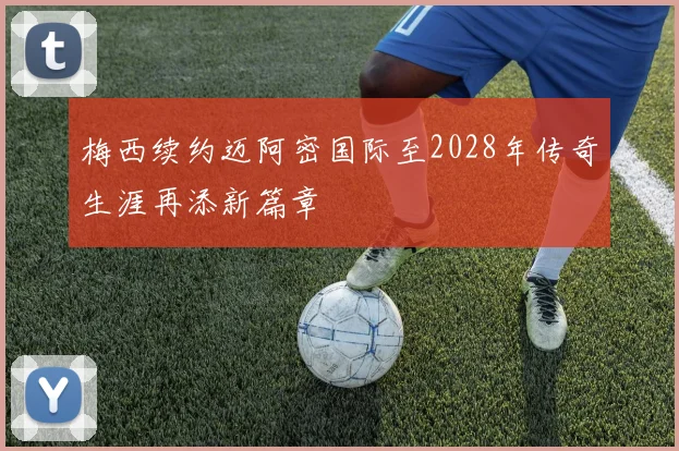 梅西续约迈阿密国际至2028年传奇生涯再添新篇章