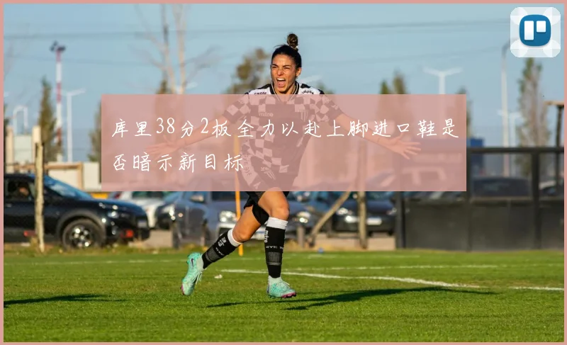 库里38分2板全力以赴上脚进口鞋是否暗示新目标