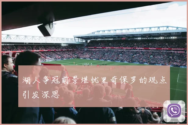 湖人争冠前景堪忧里奇保罗的观点引发深思