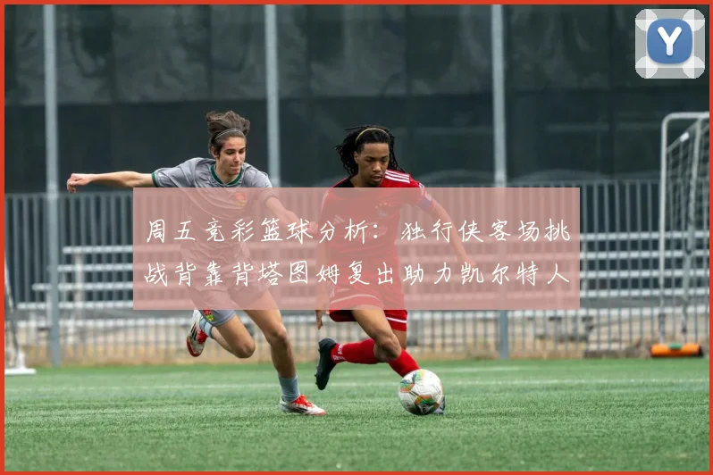 周五竞彩篮球分析：独行侠客场挑战背靠背塔图姆复出助力凯尔特人