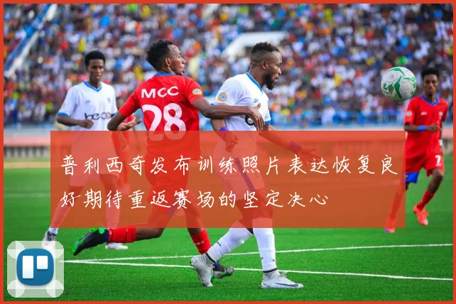 普利西奇发布训练照片表达恢复良好期待重返赛场的坚定决心