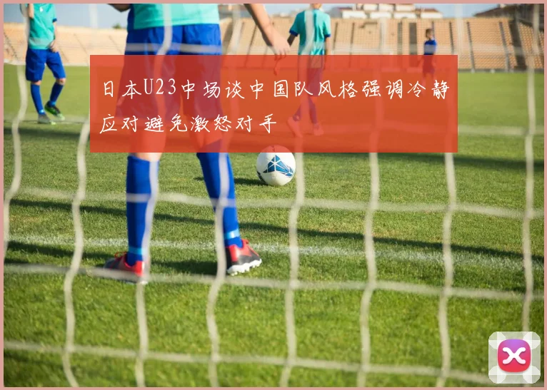 日本U23中场谈中国队风格强调冷静应对避免激怒对手