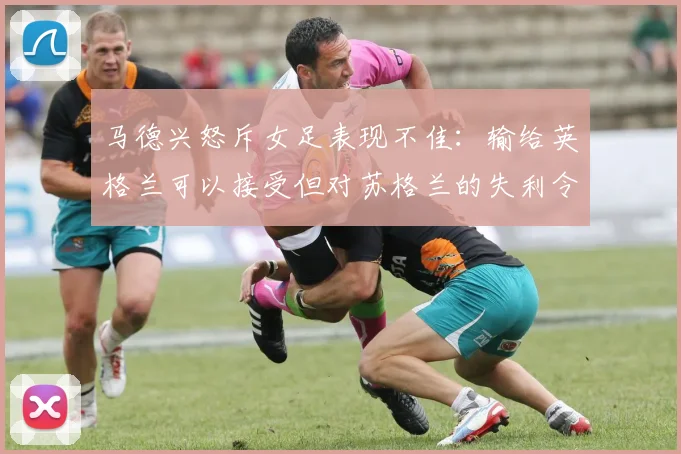 马德兴怒斥女足表现不佳：输给英格兰可以接受但对苏格兰的失利令人失望