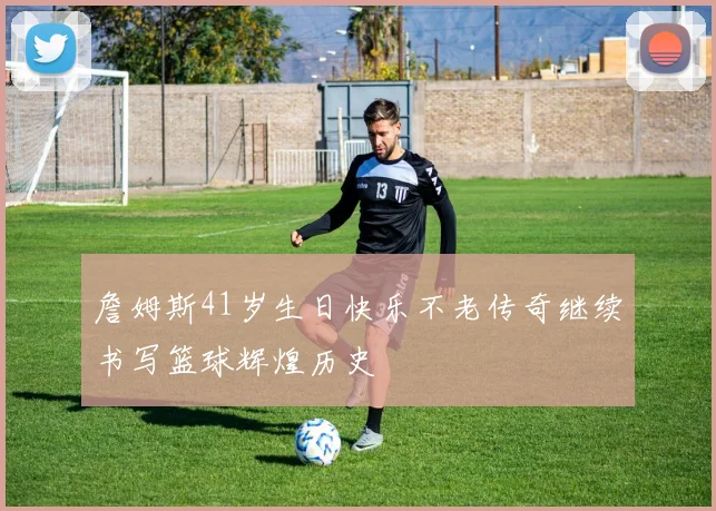 詹姆斯41岁生日快乐不老传奇继续书写篮球辉煌历史