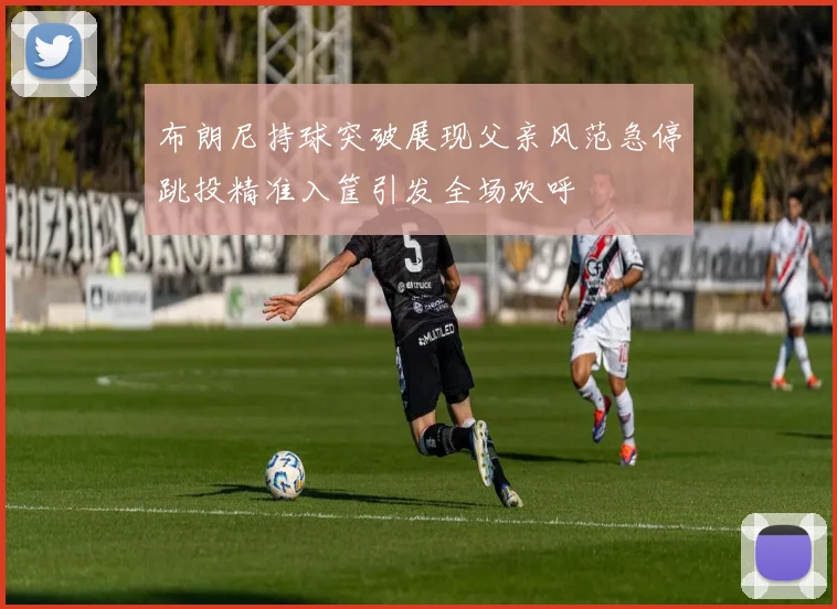 布朗尼持球突破展现父亲风范急停跳投精准入筐引发全场欢呼