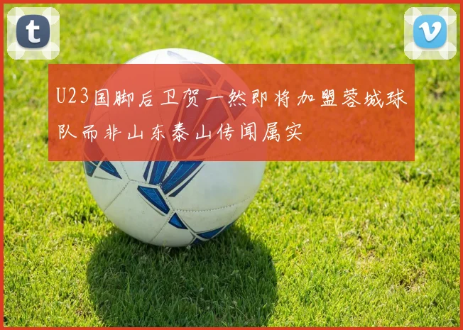 U23国脚后卫贺一然即将加盟蓉城球队而非山东泰山传闻属实