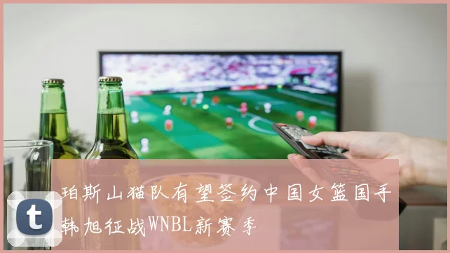 珀斯山猫队有望签约中国女篮国手韩旭征战WNBL新赛季
