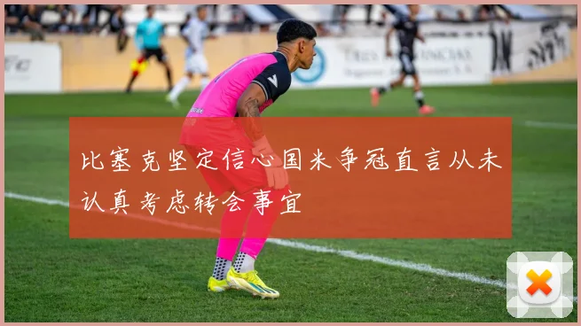比塞克坚定信心国米争冠直言从未认真考虑转会事宜