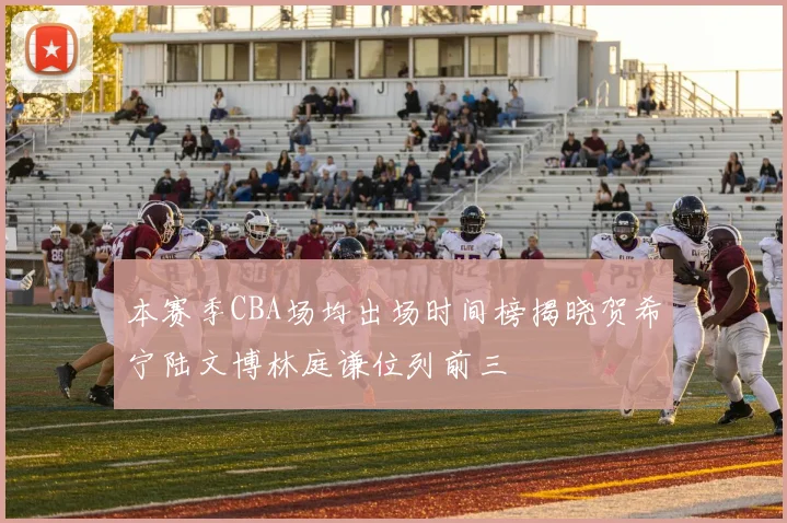 本赛季CBA场均出场时间榜揭晓贺希宁陆文博林庭谦位列前三