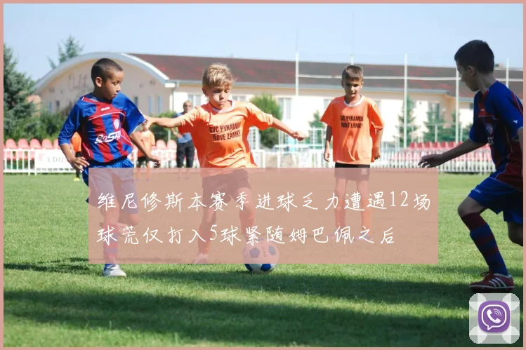 维尼修斯本赛季进球乏力遭遇12场球荒仅打入5球紧随姆巴佩之后