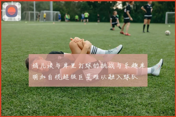 娟儿谈与库里打球的挑战与乐趣库明加自视超级巨星难以融入球队