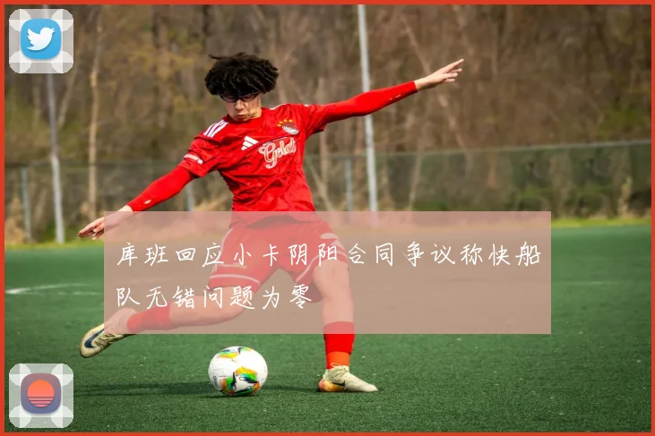 库班回应小卡阴阳合同争议称快船队无错问题为零