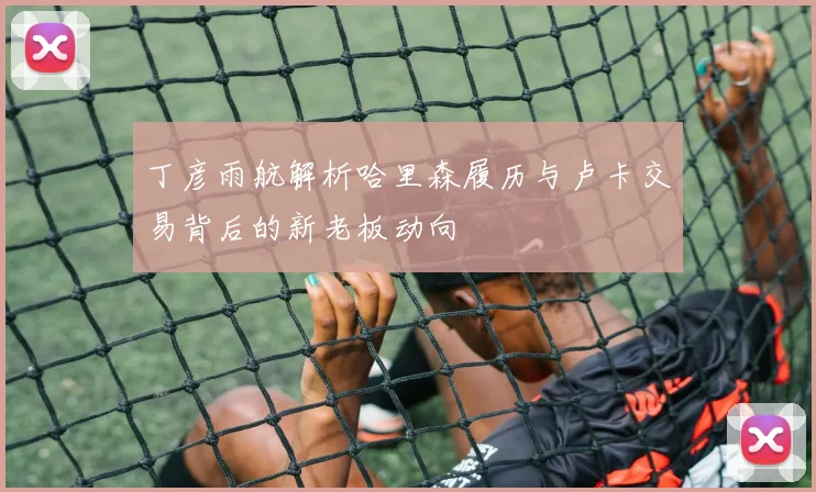 丁彦雨航解析哈里森履历与卢卡交易背后的新老板动向
