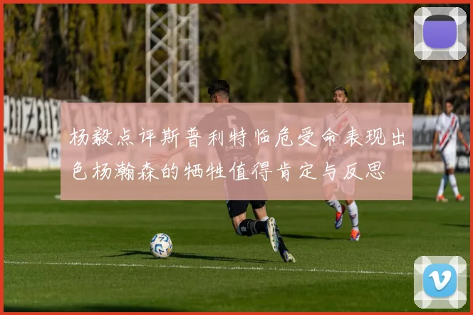 杨毅点评斯普利特临危受命表现出色杨瀚森的牺牲值得肯定与反思