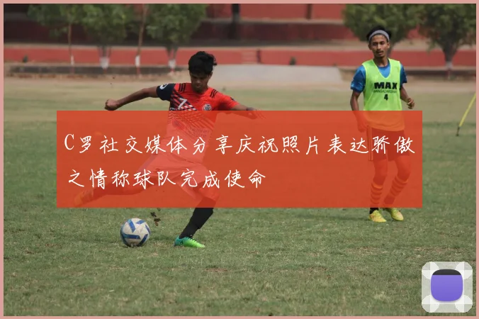 C罗社交媒体分享庆祝照片表达骄傲之情称球队完成使命