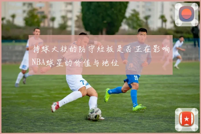 持球大核的防守短板是否正在影响NBA球星的价值与地位